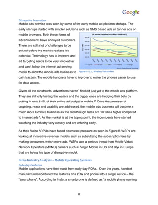 Disruptive Innovation
Mobile ads promise was seen by some of the early mobile ad platform startups. The
early startups started with simpler solutions such as SMS based ads or banner ads on
mobile browsers. Both these forms of
advertisements have annoyed customers.
There are still a lot of challenges to be
solved before the market realizes it’s
potential. Technology has to improve and
ad targeting needs to be very innovative
and can’t follow the internet ad serving
model to allow the mobile ads business to        Figure 8 - U.S., Wireless Voice ARPU

gain traction. The mobile handsets have to improve to make the phones easier to use
for data access.

Given all the constraints, advertisers haven’t flocked just yet to the mobile ads platform.
They are still only testing the waters and the bigger ones are hedging their bets by
putting in only 3-4% of their online ad budget in mobile.27 Once the promises of
targeting, reach and usability are addressed, the mobile ads business will become a
much more lucrative business as the clickthrough rates are 10 times higher compared
to internet ads28. As the market is at the tipping point, the incumbents have started
watching the industry very closely and are entering early.

As their Voice ARPUs have faced downward pressure as seen in Figure 8, WSPs are
looking at innovative revenue models such as subsidizing the subscription fees by
making consumers watch more ads. WSPs face a serious threat from Mobile Virtual
Network Operators (MVNO) carriers such as Virgin Mobile in US and Blyk in Europe
that are trying this type of disruptive model.

Intra-Industry Analysis – Mobile Operating Systems
Industry Evolution
Mobile applications have their roots from early day PDAs. Over the years, handset
manufacturers combined the features of a PDA and phone into a single device – the
“smartphone”. According to Instat a smartphone is defined as “a mobile phone running



                                             27
 