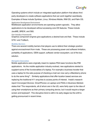 Operating systems which include an integrated application platform that allows third
party developers to create software applications that can work together seamlessly.
Examples of these include Symbian, Linux, Windows Mobile, RIM OS, and Palm OS.
Application Development Environment
Middleware application environments are operating system agnostic. They allow
applications to be developed without accessing core OS features. These include
JavaME, BREW, and S60.
User Interface Frameworks
Graphics component engines give applications a desired look and feel. These include
GTK+ and Trolltech.
Mobility Barriers
There are several mobility barriers that players use to defend their strategic position
against encroachment from rivals. These are processing power and software limitation,
portability of applications, OEM support, software vendor ecosystem, out of the box
solution.

Disruptive Innovation
Mobile applications were originally meant to replace PDA basic functions like PIM
applications. As the mobile application industry evolved, new applications started to
supplant some of the functionalities of a laptop. For example a business traveler that
uses a laptop for the sole purpose of checking e-mail can now carry a Blackberry phone
to do the same thing31. Similarly applications that offer location based services are
replacing the traditional 411 enquiries to access points of interest. Instat’s research
report Converged Devices: SmartPhones vs Laptops and PDAs in Business Markets
states that “The respondents, all of whom are in the US, were fairly open to the idea of
using their smartphone as their primary computing device, but it would require a larger
screen and keyboard”. This disruptive trend is still in its early stages but the shift is
getting pronounced in recent times.




                                              29
 