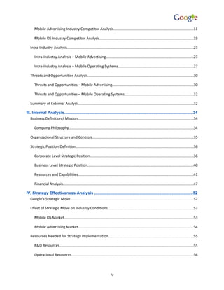 Mobile Advertising Industry Competitor Analysis..............................................................................11

      Mobile OS Industry Competitor Analysis...........................................................................................19

   Intra-Industry Analysis...........................................................................................................................23

      Intra-Industry Analysis – Mobile Advertising.....................................................................................23

      Intra-Industry Analysis – Mobile Operating Systems.........................................................................27

   Threats and Opportunities Analysis.......................................................................................................30

      Threats and Opportunities – Mobile Advertising...............................................................................30

      Threats and Opportunities – Mobile Operating Systems...................................................................32

   Summary of External Analysis................................................................................................................32

III. Internal Analysis.................................................................................................................34
    Business Definition / Mission.................................................................................................................34

      Company Philosophy.........................................................................................................................34

   Organizational Structure and Controls..................................................................................................35

   Strategic Position Definition..................................................................................................................36

      Corporate Level Strategic Position.....................................................................................................36

      Business Level Strategic Position.......................................................................................................40

      Resources and Capabilities................................................................................................................41

      Financial Analysis...............................................................................................................................47

IV. Strategy Effectiveness Analysis ......................................................................................52
  Google’s Strategic Move........................................................................................................................52

   Effect of Strategic Move on Industry Conditions...................................................................................53

      Mobile OS Market..............................................................................................................................53

      Mobile Advertising Market................................................................................................................54

   Resources Needed for Strategy Implementation...................................................................................55

      R&D Resources..................................................................................................................................55

      Operational Resources.......................................................................................................................56



                                                                          iv
 