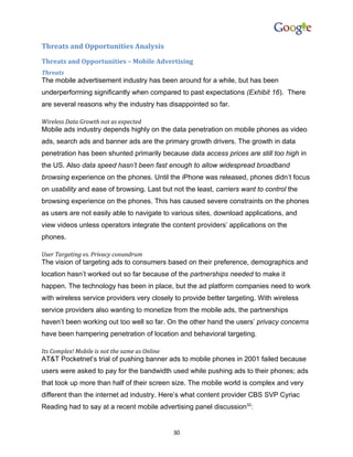 Threats and Opportunities Analysis
Threats and Opportunities – Mobile Advertising
Threats
The mobile advertisement industry has been around for a while, but has been
underperforming significantly when compared to past expectations (Exhibit 16). There
are several reasons why the industry has disappointed so far.

Wireless Data Growth not as expected
Mobile ads industry depends highly on the data penetration on mobile phones as video
ads, search ads and banner ads are the primary growth drivers. The growth in data
penetration has been shunted primarily because data access prices are still too high in
the US. Also data speed hasn’t been fast enough to allow widespread broadband
browsing experience on the phones. Until the iPhone was released, phones didn’t focus
on usability and ease of browsing. Last but not the least, carriers want to control the
browsing experience on the phones. This has caused severe constraints on the phones
as users are not easily able to navigate to various sites, download applications, and
view videos unless operators integrate the content providers’ applications on the
phones.

User Targeting vs. Privacy conundrum
The vision of targeting ads to consumers based on their preference, demographics and
location hasn’t worked out so far because of the partnerships needed to make it
happen. The technology has been in place, but the ad platform companies need to work
with wireless service providers very closely to provide better targeting. With wireless
service providers also wanting to monetize from the mobile ads, the partnerships
haven’t been working out too well so far. On the other hand the users’ privacy concerns
have been hampering penetration of location and behavioral targeting.

Its Complex! Mobile is not the same as Online
AT&T Pocketnet’s trial of pushing banner ads to mobile phones in 2001 failed because
users were asked to pay for the bandwidth used while pushing ads to their phones; ads
that took up more than half of their screen size. The mobile world is complex and very
different than the internet ad industry. Here’s what content provider CBS SVP Cyriac
Reading had to say at a recent mobile advertising panel discussion32:


                                                30
 