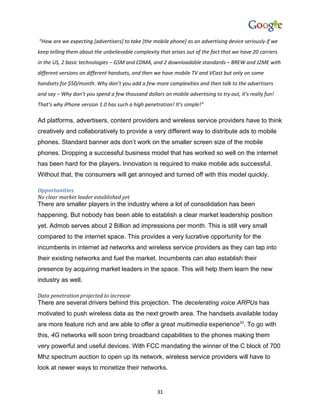“How are we expecting [advertisers] to take [the mobile phone] as an advertising device seriously if we
keep telling them about the unbelievable complexity that arises out of the fact that we have 20 carriers
in the US, 2 basic technologies – GSM and CDMA, and 2 downloadable standards – BREW and J2ME with
different versions on different handsets, and then we have mobile TV and VCast but only on some
handsets for $50/month. Why don’t you add a few more complexities and then talk to the advertisers
and say – Why don’t you spend a few thousand dollars on mobile advertising to try out, it’s really fun!
That’s why iPhone version 1.0 has such a high penetration! It’s simple!”

Ad platforms, advertisers, content providers and wireless service providers have to think
creatively and collaboratively to provide a very different way to distribute ads to mobile
phones. Standard banner ads don’t work on the smaller screen size of the mobile
phones. Dropping a successful business model that has worked so well on the internet
has been hard for the players. Innovation is required to make mobile ads successful.
Without that, the consumers will get annoyed and turned off with this model quickly.

Opportunities
No clear market leader established yet
There are smaller players in the industry where a lot of consolidation has been
happening. But nobody has been able to establish a clear market leadership position
yet. Admob serves about 2 Billion ad impressions per month. This is still very small
compared to the internet space. This provides a very lucrative opportunity for the
incumbents in internet ad networks and wireless service providers as they can tap into
their existing networks and fuel the market. Incumbents can also establish their
presence by acquiring market leaders in the space. This will help them learn the new
industry as well.

Data penetration projected to increase
There are several drivers behind this projection. The decelerating voice ARPUs has
motivated to push wireless data as the next growth area. The handsets available today
are more feature rich and are able to offer a great multimedia experience33. To go with
this, 4G networks will soon bring broadband capabilities to the phones making them
very powerful and useful devices. With FCC mandating the winner of the C block of 700
Mhz spectrum auction to open up its network, wireless service providers will have to
look at newer ways to monetize their networks.


                                                    31
 
