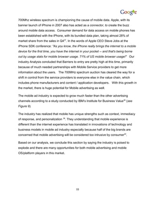 700Mhz wireless spectrum is championing the cause of mobile data. Apple, with its
banner launch of iPhone in 2007 also has acted as a connector, to create the buzz
around mobile data access. Consumer demand for data access on mobile phones has
been established with the iPhone, with its bundled data plan, taking almost 28% of
market share from the sales in Q437. In the words of Apple CEO Steve Jobs at the
iPhone SDK conference: "As you know, the iPhone really brings the internet to a mobile
device for the first time, you have the internet in your pocket -- and that's being borne
out by usage stats for mobile browser usage. 71% of US mobile browser usage!" Our
industry Analysis concluded that Barriers to entry are pretty high at this time, primarily
because of much needed partnerships with Mobile Service providers to get more
information about the users. The 700MHz spectrum auction has cleared the way for a
shift in control from the service providers to everyone else in the value chain, which
includes phone manufacturers and content / application developers. With this growth in
the market, there is huge potential for Mobile advertising as well.

The mobile ad industry is expected to grow much faster than the other advertising
channels according to a study conducted by IBM’s Institute for Business Value38 (see
Figure 9).

The industry has realized that mobile has unique strengths such as context, immediacy
of response, and personalization 39. They understanding that mobile experience is
different than the internet experience has translated in innovations of technology and
business models in mobile ad industry especially because half of the big brands are
concerned that mobile advertising will be considered too intrusive by consumer40.

Based on our analysis, we conclude this section by saying the industry is poised to
explode and there are many opportunities for both mobile advertising and mobile
OS/platform players in this market.




                                             33
 