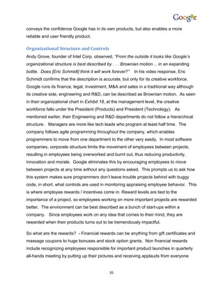conveys the confidence Google has in its own products, but also enables a more
reliable and user friendly product.

Organizational Structure and Controls
Andy Grove, founder of Intel Corp. observed, “From the outside it looks like Google’s
organizational structure is best described by . . . Brownian motion… in an expanding
bottle. Does [Eric Schmidt] think it will work forever?”   In his video response, Eric
Schmidt confirms that the description is accurate, but only for its creative workforce.
Google runs its finance, legal, investment, M&A and sales in a traditional way although
its creative side, engineering and R&D, can be described as Brownian motion. As seen
in their organizational chart in Exhibit 18, at the management level, the creative
workforce falls under the President (Products) and President (Technology). As
mentioned earlier, their Engineering and R&D departments do not follow a hierarchical
structure. Managers are more like tech leads who program at least half time. The
company follows agile programming throughout the company, which enables
programmers to move from one department to the other very easily. In most software
companies, corporate structure limits the movement of employees between projects,
resulting in employees being overworked and burnt out, thus reducing productivity,
innovation and morale. Google eliminates this by encouraging employees to move
between projects at any time without any questions asked. This prompts us to ask how
this system makes sure programmers don’t leave trouble projects behind with buggy
code, in short, what controls are used in monitoring appraising employee behavior. This
is where employee rewards / incentives come in. Reward levels are tied to the
importance of a project, so employees working on more important projects are rewarded
better. The environment can be best described as a bunch of start-ups within a
company. Since employees work on any idea that comes to their mind, they are
rewarded when their products turns out to be tremendously impactful.

So what are the rewards? - Financial rewards can be anything from gift certificates and
massage coupons to huge bonuses and stock option grants. Non financial rewards
include recognizing employees responsible for important product launches in quarterly
all-hands meeting by putting up their pictures and receiving applauds from everyone


                                             35
 