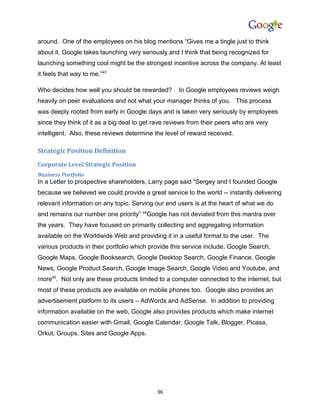 around. One of the employees on his blog mentions “Gives me a tingle just to think
about it. Google takes launching very seriously and I think that being recognized for
launching something cool might be the strongest incentive across the company. At least
it feels that way to me.”43

Who decides how well you should be rewarded?        In Google employees reviews weigh
heavily on peer evaluations and not what your manager thinks of you. This process
was deeply rooted from early in Google days and is taken very seriously by employees
since they think of it as a big deal to get rave reviews from their peers who are very
intelligent. Also, these reviews determine the level of reward received.

Strategic Position Definition
Corporate Level Strategic Position
Business Portfolio
In a Letter to prospective shareholders, Larry page said “Sergey and I founded Google
because we believed we could provide a great service to the world -- instantly delivering
relevant information on any topic. Serving our end users is at the heart of what we do
and remains our number one priority” 44Google has not deviated from this mantra over
the years. They have focused on primarily collecting and aggregating information
available on the Worldwide Web and providing it in a useful format to the user. The
various products in their portfolio which provide this service include, Google Search,
Google Maps, Google Booksearch, Google Desktop Search, Google Finance, Google
News, Google Product Search, Google Image Search, Google Video and Youtube, and
more45. Not only are these products limited to a computer connected to the internet, but
most of these products are available on mobile phones too. Google also provides an
advertisement platform to its users – AdWords and AdSense. In addition to providing
information available on the web, Google also provides products which make internet
communication easier with Gmail, Google Calendar, Google Talk, Blogger, Picasa,
Orkut, Groups, Sites and Google Apps.




                                            36
 