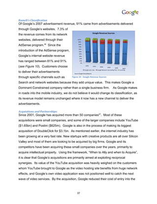 Rumelt’s Classification
Of Google’s 2007 advertisement revenue, 91% came from advertisements delivered
through Google’s websites. 7.3% of
the revenue comes from its network
websites, delivered through their
AdSense program.46 Since the
introduction of the AdSense program,
Google’s internal website revenue
has ranged between 81% and 91%
(see Figure 10). Customers choose
to deliver their advertisements
through specific channels such as        Figure 10 - Google Revenue Sources

Search and network websites because they add unique value. This makes Google a
Dominant Constrained company rather than a single business firm.              As Google makes
in roads into the mobile industry, we do not believe it would change its classification, as
its revenue model remains unchanged where it now has a new channel to deliver the
advertisements.

Acquisitions and Partnerships:
Since 2001, Google has acquired more than 50 companies47. Most of these
acquisitions were small companies, and some of the larger companies include YouTube
($1.65bn) and Postini ($625m). Google is also in the process of making its biggest
acquisition of DoubleClick for $3.1bn. As mentioned earlier, the internet industry has
been growing at a very fast rate. New startups with creative products are all over Silicon
Valley and most of them are looking to be acquired by big firms. Google and its
competitors have been acquiring these small companies over the years, primarily to
acquire intellectual property. Using the framework, “When to Ally and when to Acquire”,
it is clear that Google’s acquisitions are primarily aimed at exploiting reciprocal
synergies. Its value of the YouTube acquisition was heavily weighed on the customers
whom YouTube brought to Google as the video hosting site benefits from huge network
effects, and Google’s own video application was not positioned well to catch the next
wave of video services. By the acquisition, Google reduced their cost of entry into the



                                             37
 