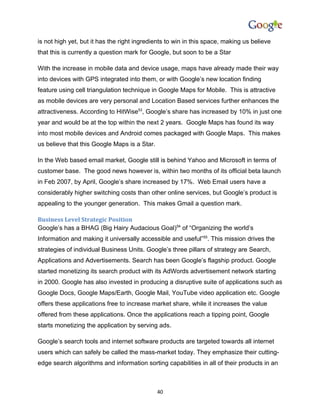 is not high yet, but it has the right ingredients to win in this space, making us believe
that this is currently a question mark for Google, but soon to be a Star

With the increase in mobile data and device usage, maps have already made their way
into devices with GPS integrated into them, or with Google’s new location finding
feature using cell triangulation technique in Google Maps for Mobile. This is attractive
as mobile devices are very personal and Location Based services further enhances the
attractiveness. According to HitWise53, Google’s share has increased by 10% in just one
year and would be at the top within the next 2 years. Google Maps has found its way
into most mobile devices and Android comes packaged with Google Maps. This makes
us believe that this Google Maps is a Star.

In the Web based email market, Google still is behind Yahoo and Microsoft in terms of
customer base. The good news however is, within two months of its official beta launch
in Feb 2007, by April, Google’s share increased by 17%. Web Email users have a
considerably higher switching costs than other online services, but Google’s product is
appealing to the younger generation. This makes Gmail a question mark.

Business Level Strategic Position
Google’s has a BHAG (Big Hairy Audacious Goal)54 of “Organizing the world’s
Information and making it universally accessible and useful”55. This mission drives the
strategies of individual Business Units. Google’s three pillars of strategy are Search,
Applications and Advertisements. Search has been Google’s flagship product. Google
started monetizing its search product with its AdWords advertisement network starting
in 2000. Google has also invested in producing a disruptive suite of applications such as
Google Docs, Google Maps/Earth, Google Mail, YouTube video application etc. Google
offers these applications free to increase market share, while it increases the value
offered from these applications. Once the applications reach a tipping point, Google
starts monetizing the application by serving ads.

Google’s search tools and internet software products are targeted towards all internet
users which can safely be called the mass-market today. They emphasize their cutting-
edge search algorithms and information sorting capabilities in all of their products in an



                                              40
 