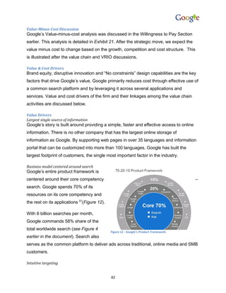 Value-Minus-Cost Discussion
Google’s Value-minus-cost analysis was discussed in the Willingness to Pay Section
earlier. This analysis is detailed in Exhibit 21. After the strategic move, we expect the
value minus cost to change based on the growth, competition and cost structure. This
is illustrated after the value chain and VRIO discussions.

Value & Cost Drivers
Brand equity, disruptive innovation and “No constraints” design capabilities are the key
factors that drive Google’s value. Google primarily reduces cost through effective use of
a common search platform and by leveraging it across several applications and
services. Value and cost drivers of the firm and their linkages among the value chain
activities are discussed below.

Value Drivers
Largest single source of information
Google’s story is built around providing a simple, faster and effective access to online
information. There is no other company that has the largest online storage of
information as Google. By supporting web pages in over 35 languages and information
portal that can be customized into more than 100 languages, Google has built the
largest footprint of customers, the single most important factor in the industry.

Business model centered around search
Google’s entire product framework is
centered around their core competency                                                       –
search. Google spends 70% of its
resources on its core competency and
the rest on its applications 57(Figure 12).

With 6 billion searches per month,
Google commands 58% share of the
total worldwide search (see Figure 4
                                              Figure 12 - Google's Product Framework
earlier in the document). Search also
serves as the common platform to deliver ads across traditional, online media and SMB
customers.

Intuitive targeting


                                              42
 