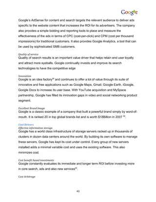 Google’s AdSense for content and search targets the relevant audience to deliver ads
specific to the website content that increases the ROI for its advertisers. The company
also provides a simple bidding and reporting tools to place and measure the
effectiveness of the ads in terms of CPC (cost-per-click) and CPM (cost per thousand
impressions) for traditional customers. It also provides Google Analytics, a tool that can
be used by sophisticated SMB customers.

Quality of service
Quality of search results is an important value driver that helps retain end user loyalty
and attract more eyeballs. Google continually invests and improve its search
technologies to have the competitive edge

Innovation
Google is an idea factory58 and continues to offer a lot of value through its suite of
innovative and free applications such as Google Maps, Gmail, Google Earth, iGoogle,
Google Docs to increase its user base. With YouTube acquisition and MySpace
partnership, Google has filled its innovation gaps in video and social networking product
segment.

Excellent Brand Image
Google is a classic example of a company that built a powerful brand simply by word-of-
mouth. It is ranked 20 in top global brands list and is worth $18Billion in 2007 59.

Cost Drivers
Effective information storage
Google has a world class infrastructure of storage servers racked up in thousands of
clusters in dozen data centers around the world. By building its own software to manage
these servers, Google has kept its cost under control. Every group of new servers
installed adds a minimal variable cost and uses the existing software. This also
minimizes cost.

Cost benefit based investments
Google constantly evaluates its immediate and longer term ROI before investing more
in core search, ads and also new services60.

Cost Arbitrage




                                             43
 