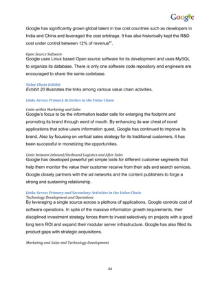 Google has significantly grown global talent in low cost countries such as developers in
India and China and leveraged the cost arbitrage. It has also historically kept the R&D
cost under control between 12% of revenue61.

Open Source Software
Google uses Linux based Open source software for its development and uses MySQL
to organize its database. There is only one software code repository and engineers are
encouraged to share the same codebase.

Value Chain Exhibit
Exhibit 20 illustrates the links among various value chain activities.

Links Across Primary Activities in the Value Chain

Links within Marketing and Sales
Google’s focus to be the information leader calls for enlarging the footprint and
promoting its brand through word of mouth. By enhancing its war chest of novel
applications that solve users information quest, Google has continued to improve its
brand. Also by focusing on vertical sales strategy for its traditional customers, it has
been successful in monetizing the opportunities.

Links between Inbound/Outbound Logistics and After Sales
Google has developed powerful yet simple tools for different customer segments that
help them monitor the value their customer receive from their ads and search services.
Google closely partners with the ad networks and the content publishers to forge a
strong and sustaining relationship.

Links Across Primary and Secondary Activities in the Value Chain
Technology Development and Operations
By leveraging a single source across a plethora of applications, Google controls cost of
software operations. In spite of the massive information growth requirements, their
disciplined investment strategy forces them to invest selectively on projects with a good
long term ROI and expand their modular server infrastructure. Google has also filled its
product gaps with strategic acquisitions.

Marketing and Sales and Technology Development




                                               44
 
