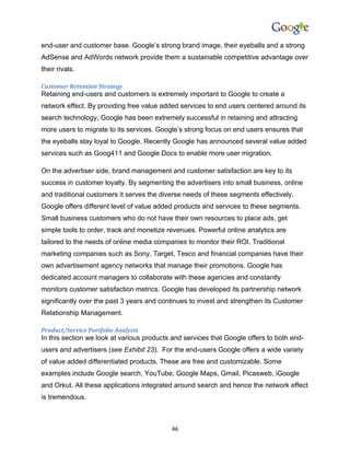 end-user and customer base. Google’s strong brand image, their eyeballs and a strong
AdSense and AdWords network provide them a sustainable competitive advantage over
their rivals.

Customer Retention Strategy
Retaining end-users and customers is extremely important to Google to create a
network effect. By providing free value added services to end users centered around its
search technology, Google has been extremely successful in retaining and attracting
more users to migrate to its services. Google’s strong focus on end users ensures that
the eyeballs stay loyal to Google. Recently Google has announced several value added
services such as Goog411 and Google Docs to enable more user migration.

On the advertiser side, brand management and customer satisfaction are key to its
success in customer loyalty. By segmenting the advertisers into small business, online
and traditional customers it serves the diverse needs of these segments effectively.
Google offers different level of value added products and services to these segments.
Small business customers who do not have their own resources to place ads, get
simple tools to order, track and monetize revenues. Powerful online analytics are
tailored to the needs of online media companies to monitor their ROI. Traditional
marketing companies such as Sony, Target, Tesco and financial companies have their
own advertisement agency networks that manage their promotions. Google has
dedicated account managers to collaborate with these agencies and constantly
monitors customer satisfaction metrics. Google has developed its partnership network
significantly over the past 3 years and continues to invest and strengthen its Customer
Relationship Management.

Product/Service Portfolio Analysis
In this section we look at various products and services that Google offers to both end-
users and advertisers (see Exhibit 23). For the end-users Google offers a wide variety
of value added differentiated products. These are free and customizable. Some
examples include Google search, YouTube, Google Maps, Gmail, Picasweb, iGoogle
and Orkut. All these applications integrated around search and hence the network effect
is tremendous.



                                           46
 
