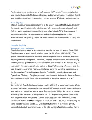 For the advertisers, a wide range of tools such as AdWords, AdSense, Analytics that
help monitor the user traffic trends, click rates and conversion rates. In addition, Google
also provides tailored report generation tools to calculate ROI based on these metrics.

Product Life Cycle
Internet search advertisement industry is in the growth phase of its life cycle. Currently,
the industry growth rate is high, with intense rivalry between Google, Microsoft and
Yahoo. As companies move away from mass advertising in TV and newspapers to
targeted advertising, the number of tools and applications to place the online
advertisements are growing. Exhibit 24 shows the various attributes used to justify this
classification.

Financial Analysis
Google’s Five Year Performance
Google has been growing at an astounding pace for the past five years. Since 2003,
Google’s average yearly growth rate has been 114.6% (Financial Exhibit D). This
growth rate is obviously not sustainable for the long term and, as expected, has been
declining over the same period. However, Google’s overall financial position is strong
and they are in a good financial position to continue to compete in the markets they do
business in. In order to get a better picture of Google’s financial performance over the
past five years, an analysis has been conducted using the same five categories as in
the Comparative Financial Analysis; Growth, Profitability, Liquidity, Leverage, and
Operational Efficiency. Google’s past and current Income Statements, Balance Sheets,
and Statement of Cash Flows can be referenced in Financial Exhibits A, B, & C.

Growth
As mentioned, Google has been growing rapidly, although at a decreasing rate. While
revenues grew at an annualized annual pace of 106% over the past 5 years, net income
also grew at an annualized annual pace of approximately 111%. As mentioned above,
revenue growth has been slowing since 2002, but Google is still growing much faster
than any of its major competitors. Annual revenue growth from 2006 to 2007 was
56.5% while Yahoo and Microsoft grew at only 8.5% and 15.5% respectively during the
same period (Financial Exhibit D). Google attributes most of its revenue growth,
especially in the last year to increases in the total number of paid clicks, rather than to


                                             47
 