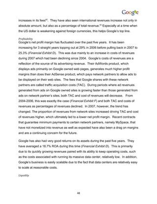 increases in its fees62. They have also seen international revenues increase not only in
absolute amount, but also as a percentage of total revenue.63 Especially at a time when
the US dollar is weakening against foreign currencies, this helps Google’s top line.

Profitability
Google’s net profit margin has fluctuated over the past five years. It has been
increasing for 3 straight years topping out at 29% in 2006 before pulling back in 2007 to
25.3% (Financial Exhibit D). This was due mainly to an increase in costs of revenues
during 2007 which had been declining since 2004. Google’s costs of revenues are a
reflection of the source of its advertising revenue. Their AdWords product, which
displays ads primarily on Google owned web pages, generates much higher profit
margins than does their AdSense product, which pays network partners to allow ads to
be displayed on their web sites. The fees that Google shares with these network
partners are called traffic acquisition costs (TAC). During periods where ad revenues
generated from ads on Google owned sites is growing faster than those generated from
ads on network partner’s sites, both TAC and cost of revenues will decrease. From
2004-2006, this was exactly the case (Financial Exhibit F) and both TAC and costs of
revenues as percentages of revenues declined. In 2007, however, the trend has
changed. The proportion of revenues from network sites increased driving TAC and cost
of revenues higher, which ultimately led to a lower net profit margin. Recent contracts
that guarantee minimum payments to certain network partners, namely MySpace, that
have not monetized into revenue as well as expected have also been a drag on margins
and are a continuing concern for the future.

Google has also had very good returns on its assets during the past five years. They
have averaged a 18.7% ROA during this time (Financial Exhibit D). This is primarily
due to its quickly growing revenues paired with its ability to keep operating costs, such
as the costs associated with running its massive data center, relatively low. In addition,
Google’s business is easily scalable due to the fact that data centers are relatively easy
to scale at reasonable costs.

Liquidity




                                            48
 