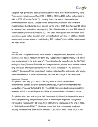 Google’s high growth and cash generating abilities have made their assets very liquid.
Their current ratio increased from 2.38 in 2003 to 10.00 in 2006 before pulling back to
8.49 in 2007 (Financial Exhibit D), primarily due to the events discussed in the
profitability section above. Google carries a large amount of cash and short term
investments on their balance sheet as well. At the end of 2007, they had over $6 billion
of cash and cash equivalents, representing 24% of total assets, and over $17 billion of
current assets (Financial Exhibit B & G). This cash, when paired with their cash from
operations, gives makes Google’s short term default risk very low. In addition, Google
has currently unused letters of credit totaling $38.1 million64 that could be called upon if
the need arises.




Leverage
Prior to 2004, Google did carry a small amount of long term debt, less than 3.5% of
revenues, but it does not currently carry any. Google raised approximately $7.5 billion
from equity issues in the last 4 years.65 Their stock has far outperformed the S&P 500
during this time (Financial Exhibit H) and analysts remain positive about the stock in the
long term even after recent concerns over the recent increases in TAC discussed
earlier.66 Because of their current cash position, robust profits, and sought after equity,
there is little reason to think that their debt structure will change in the near future.

Operational Efficiency
Google has been very good about collecting on its accounts receivable as
demonstrated by their low Days Sales Outstanding (DSO) when compared to their
competitors (Financial Exhibits D & E). Their DSO has been slowly rising since 2004,
however, so this is something that should be addressed should this trend continue.

Google has also been able to grow their headcount significantly in the past five years
without experiencing a significant reduction in revenue per employee. Google has
increased its headcount by 25 times, from 682 full-time employees at the end of 2002,
to 16,805 at the end of 2007.67 However, during that time revenue per employee
actually increased from $644,000 in 2002 to $1,080,730 in 2005. Since 2005, it has




                                              49
 