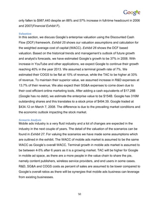 only fallen to $987,440 despite an 88% and 57% increase in full-time headcount in 2006
and 2007(Financial Exhibit F).

Valuation
In this section, we discuss Google’s enterprise valuation using the Discounted Cash
Flow (DCF) framework. Exhibit 25 shows our valuation assumptions and calculation for
the weighted average cost of capital (WACC). Exhibit 26 shows the DCF based
valuation. Based on the historical trends and management’s outlook of future growth
and analyst’s forecasts, we have estimated Google’s growth to be 37% in 2008. With
increase in YouTube and other applications, we expect Google to continue their growth
reaching 40% in the year 2013. We assumed a terminal growth rate of 7%. We
estimated their COGS to be flat at 10% of revenue, while the TAC to be higher at 33%
of revenue. To maintain their superior value, we assumed increase in R&D expenses at
13.7% of their revenue. We also expect their SG&A expenses to come down due to
their cost efficient online marketing tools. After adding a cash equivalents of $17.28B
(Google has no debt), we estimate the enterprise value to be $154B. Google has 316M
outstanding shares and this translates to a stock price of $494.39. Google traded at
$434.12 on March 7, 2008. The difference is due to the prevailing market conditions and
the economic outlook impacting the stock market.

Scenario Analysis
Mobile ads industry is a very fluid industry and a lot of changes are expected in the
industry in the next couple of years. The detail of the valuation of the scenarios can be
found in Exhibit 27. For valuing the scenarios we have made some assumptions which
are outlined in the exhibit. The WACC of mobile ads market is assumed to be the same
WACC as Google’s overall WACC. Terminal growth in mobile ads market is assumed to
be between 4-5% after 6 years as it is a growing market. TAC will be higher for Google
in mobile ad space, as there are a more people in the value chain to share the pie,
namely content publishers, wireless service providers, and end users in some cases.
R&D, SG&A and COGS costs as percent of sales are assumed to be lower compared to
Google’s overall ratios as there will be synergies that mobile ads business can leverage
from existing businesses.




                                            50
 
