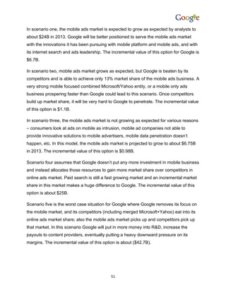 In scenario one, the mobile ads market is expected to grow as expected by analysts to
about $24B in 2013. Google will be better positioned to serve the mobile ads market
with the innovations it has been pursuing with mobile platform and mobile ads, and with
its internet search and ads leadership. The incremental value of this option for Google is
$6.7B.

In scenario two, mobile ads market grows as expected, but Google is beaten by its
competitors and is able to achieve only 13% market share of the mobile ads business. A
very strong mobile focused combined Microsoft/Yahoo entity, or a mobile only ads
business prospering faster than Google could lead to this scenario. Once competitors
build up market share, it will be very hard to Google to penetrate. The incremental value
of this option is $1.1B.

In scenario three, the mobile ads market is not growing as expected for various reasons
– consumers look at ads on mobile as intrusion, mobile ad companies not able to
provide innovative solutions to mobile advertisers, mobile data penetration doesn’t
happen, etc. In this model, the mobile ads market is projected to grow to about $6.75B
in 2013. The incremental value of this option is $0.98B.

Scenario four assumes that Google doesn’t put any more investment in mobile business
and instead allocates those resources to gain more market share over competitors in
online ads market. Paid search is still a fast growing market and an incremental market
share in this market makes a huge difference to Google. The incremental value of this
option is about $25B.

Scenario five is the worst case situation for Google where Google removes its focus on
the mobile market, and its competitors (including merged Microsoft+Yahoo) eat into its
online ads market share; also the mobile ads market picks up and competitors pick up
that market. In this scenario Google will put in more money into R&D, increase the
payouts to content providers, eventually putting a heavy downward pressure on its
margins. The incremental value of this option is about ($42.7B).




                                            51
 