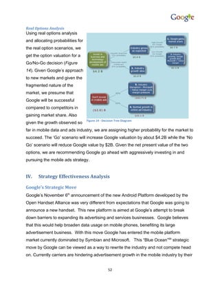 Real Options Analysis
Using real options analysis
and allocating probabilities for
the real option scenarios, we
get the option valuation for a
Go/No-Go decision (Figure
14). Given Google’s approach
to new markets and given the
fragmented nature of the
market, we presume that
Google will be successful
compared to competitors in
gaining market share. Also
                                   Figure 14 - Decision Tree Diagram
given the growth observed so
far in mobile data and ads industry, we are assigning higher probability for the market to
succeed. The ‘Go’ scenario will increase Google valuation by about $4.2B while the ‘No
Go’ scenario will reduce Google value by $2B. Given the net present value of the two
options, we are recommending Google go ahead with aggressively investing in and
pursuing the mobile ads strategy.


IV.    Strategy Effectiveness Analysis

Google’s Strategic Move
Google’s November 6th announcement of the new Android Platform developed by the
Open Handset Alliance was very different from expectations that Google was going to
announce a new handset. This new platform is aimed at Google’s attempt to break
down barriers to expanding its advertising and services businesses. Google believes
that this would help broaden data usage on mobile phones, benefiting its large
advertisement business. With this move Google has entered the mobile platform
market currently dominated by Symbian and Microsoft. This “Blue Ocean”68 strategic
move by Google can be viewed as a way to rewrite the industry and not compete head
on. Currently carriers are hindering advertisement growth in the mobile industry by their


                                                  52
 