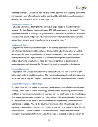 Handset Alliance69. Google will also have to build a powerful user targeting platform to
increase relevancy of mobile ads. Mobile search will be able to leverage the research
done by the core search and local search groups.

Operational Resources
To handle an increased traffic to their servers, Google needs to invest in more ad
servers. To date Google has an estimated 450,000 servers around the world70. They
have been effective in making local governments in Netherlands and North Carolina to
subsidize real estate and power. Their innovation in custom built cluster servers has
helped them achieve superior performance at a very low cost. 71

Marketing & Sales
Google needs to leverage their strengths in the internet search and innovative
advertising model in the mobile platform. Since mobile advertising offers an added
advantage of a more targeted audience, the product development team needs to start
looking at how to package AdWords to customers offering them both internet and
mobile advertising opportunities. Also, they need to continue to develop / port
applications currently intended for PC to suit the small screens of mobile phones.

Financial Resources
The problem with Google doesn’t seem to be lack of cash, but how to invest its $14
billion cash and marketable securities. The mobile industry is extremely promising and
is the next logical step for Google to continue to dominate the advertisement business.

Overall Effectiveness of Strategy
Google’s move into the mobile ad business can be viewed as a related diversification
strategy. Their skills in search technology, context based advertising revenue model
and tools to make information retrieval easy can be very easily used in the mobile space
thus leveraging their core competence. Integrating mobile applications into the internet
PC applications can be done at a fraction of the cost by extending their Operational
Economies of Scope. Also, to the advertiser’s network effect which Google enjoys
creates a unique value – gives and opportunity to reach a huge customer base through
a new medium. To be successful in this new business, Google does not need to
change its organizational structure. Also, for Google to succeed, a lot depends on its


                                           56
 
