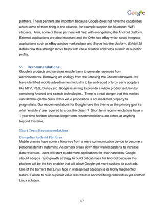 partners. These partners are important because Google does not have the capabilities
which some of them bring to the Alliance, for example support for Bluetooth, WiFi
chipsets. Also, some of these partners will help with evangelizing the Android platform.
External applications are also important and the OHA has eBay which could integrate
applications such as eBay auction marketplace and Skype into the platform. Exhibit 28
details how this strategic move helps with value creation and helps sustain its superior
profits.


V.    Recommendations
Google’s products and services enable them to generate revenues from
advertisements. Borrowing an analogy from the Crossing the Chasm framework, we
have identified mobile advertisement industry to be embraced only by early adopters
like MTV, P&G, Disney etc. Google is aiming to provide a whole product solution by
combining Android and search technologies. There is a real danger that this market
can fall through the crack if this value proposition is not marketed properly to
pragmatists. Our recommendations for Google have this theme as the primary goal i.e.
what `enablers’ are required to cross the chasm? Short term recommendations have a
1 year time horizon whereas longer term recommendations are aimed at anything
beyond this time.

Short Term Recommendations
Evangelize Android Platform
Mobile phones have come a long way from a mere communication device to become a
personal identity statement. As carriers break down their walled gardens to increase
data revenues, users will start to add more applications for their handsets. Google
should adopt a rapid growth strategy to build critical mass for Android because this
platform will be the key enabler that will allow Google get more sockets to push ads.
One of the barriers that Linux face in widespread adoption is its highly fragmented
nature. Failure to build superior value will result in Android being branded as yet another
Linux solution.




                                             57
 