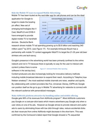 Ride the Mobile TV wave to expand Mobile Advertising
Mobile TV has been touted as the next killer app for cell phones and can be the ideal
application for Google to
target to create the bowling
pin effect. New set of
emerging technologies like V
Cast, MediFLO and DVB-H
have emerged to provide
digital mobile TV to handheld
devices. Deutsche Bank
research shows mobile TV ad spending growing up to $5.6 billion and reaching 340
million users72 by 2015. (see Figure 17) For example Anheuser Busch has a
partnership with mobile TV content aggregator MobiTV to target the 21-35 year old beer
drinkers who are tech-savvy.

Google’s presence in the advertising world has been primarily confined to the online
network and not in TV because there is typically no way for the user to interact with
content (unless there is some
                                  Figure 17 - Estimated Mobile Video Spending
software in the set-top box).
Content producers are also increasingly looking for innovative delivery methods
including mobile broadcast television to expand their reach. According to Telephia (now
Nielsen wireless)73, the most watched mobile channels are news, weather and sports.
By collaborating with content providers like Fox, Universal, Disney, ESPN etc Google
can position itself as the go to guy in Mobile TV advertising for networks to connect with
the relevant audience with personalized messages.

Make AdWords platform attractive by bundling online and mobile offering
Google gets 99% of its revenues from AdWords program74. Most AdWords customers
pay Google on a cost-per-click basis which means advertisers pay Google only when a
user clicks on one of its ads. However as Google strives to provide relevant and useful
ads to users by eliminating those with low click through rates, reduce accidental clicks
etc their revenues from online AdWords might decrease in the short term. This was
confirmed by the Comscore’s latest report that Google showed a 7% sequential


                                               58
 