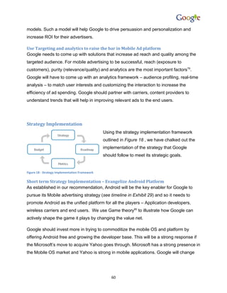 models. Such a model will help Google to drive persuasion and personalization and
increase ROI for their advertisers.

Use Targeting and analytics to raise the bar in Mobile Ad platform
Google needs to come up with solutions that increase ad reach and quality among the
targeted audience. For mobile advertising to be successful, reach (exposure to
customers), purity (relevance/quality) and analytics are the most important factors79.
Google will have to come up with an analytics framework – audience profiling, real-time
analysis – to match user interests and customizing the interaction to increase the
efficiency of ad spending. Google should partner with carriers, content providers to
understand trends that will help in improving relevant ads to the end users.




Strategy Implementation
                                                Using the strategy implementation framework
                                                outlined in Figure 18 , we have chalked out the
                                                implementation of the strategy that Google
                                                should follow to meet its strategic goals.


Figure 18 - Strategy Implementation Framework

Short term Strategy Implementation – Evangelize Android Platform
As established in our recommendation, Android will be the key enabler for Google to
pursue its Mobile advertising strategy (see timeline in Exhibit 29) and so it needs to
promote Android as the unified platform for all the players – Application developers,
wireless carriers and end users. We use Game theory80 to illustrate how Google can
actively shape the game it plays by changing the value net.

Google should invest more in trying to commoditize the mobile OS and platform by
offering Android free and growing the developer base. This will be a strong response if
the Microsoft’s move to acquire Yahoo goes through. Microsoft has a strong presence in
the Mobile OS market and Yahoo is strong in mobile applications. Google will change




                                                    60
 