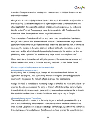 the rules of the game with this strategy and can compete on multiple dimensions with
the combined entity.

Google should build a highly scalable network with application developers (suppliers in
the value net). Android should provide a highly sophisticated UI framework that will
allow application developers to create an engaging mobile experience for end users
(similar to the iPhone). To encourage more developers in its fold, Google needs to
make sure these developers will have a large end user base.

To spur adoption of mobile applications and lower costs for application developers,
Google has to partner with wireless service providers and MVNOs like Virgin Mobile
(complementors in the value net) to subsidize end users’ data service plan. Carriers are
squeezed for margins in the voice segment and are looking for innovations to grow
revenues. Mobile advertising will change the business model for wireless carriers by
generating more “upstream” ad revenues e.g. sugar mama from Virgin mobile81.

Users (complements in value net) will get superior mobile application experience and
free/subsidized data plans to opt-in for watching short ads on their mobile device.

Changes required to implement recommendation
Changes in Value and Cost drivers
By improving time to develop apps, Google will improve the value it delivers for
application developers. Also by enabling Android to integrate different applications
seamlessly, it increases the network effects to create new applications.

Google will need to increases its marketing budget to enhance the reach of Android. For
example Google can increases the trend of “tribing” (affinity towards a community) in
the Android developer community by organizing an annual convention similar in lines to
MacWorld in San Francisco or Harley Davidson’s motor cycle rally in Sturgis.

Changes in Resources and Capabilities
The mobile application market is in the early stages of technology adoption life cycle
and is endorsed only by early adopters. To cross the chasm and take Android to the
main market, Google needs to develop strategic partnerships. Apart from the partners in
the existing open handset alliance, Google needs to have stronger tie ups with carriers


                                            61
 