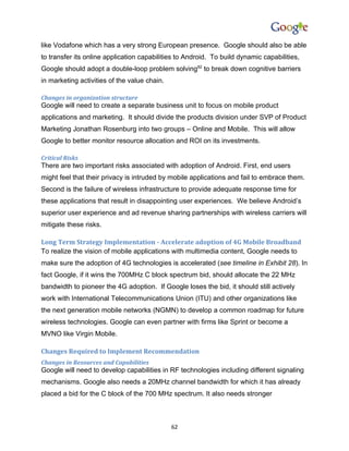like Vodafone which has a very strong European presence. Google should also be able
to transfer its online application capabilities to Android. To build dynamic capabilities,
Google should adopt a double-loop problem solving82 to break down cognitive barriers
in marketing activities of the value chain.

Changes in organization structure
Google will need to create a separate business unit to focus on mobile product
applications and marketing. It should divide the products division under SVP of Product
Marketing Jonathan Rosenburg into two groups – Online and Mobile. This will allow
Google to better monitor resource allocation and ROI on its investments.

Critical Risks
There are two important risks associated with adoption of Android. First, end users
might feel that their privacy is intruded by mobile applications and fail to embrace them.
Second is the failure of wireless infrastructure to provide adequate response time for
these applications that result in disappointing user experiences. We believe Android’s
superior user experience and ad revenue sharing partnerships with wireless carriers will
mitigate these risks.

Long Term Strategy Implementation - Accelerate adoption of 4G Mobile Broadband
To realize the vision of mobile applications with multimedia content, Google needs to
make sure the adoption of 4G technologies is accelerated (see timeline in Exhibit 28). In
fact Google, if it wins the 700MHz C block spectrum bid, should allocate the 22 MHz
bandwidth to pioneer the 4G adoption. If Google loses the bid, it should still actively
work with International Telecommunications Union (ITU) and other organizations like
the next generation mobile networks (NGMN) to develop a common roadmap for future
wireless technologies. Google can even partner with firms like Sprint or become a
MVNO like Virgin Mobile.

Changes Required to Implement Recommendation
Changes in Resources and Capabilities
Google will need to develop capabilities in RF technologies including different signaling
mechanisms. Google also needs a 20MHz channel bandwidth for which it has already
placed a bid for the C block of the 700 MHz spectrum. It also needs stronger



                                              62
 