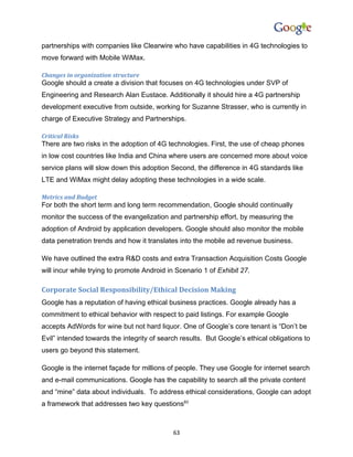 partnerships with companies like Clearwire who have capabilities in 4G technologies to
move forward with Mobile WiMax.

Changes in organization structure
Google should a create a division that focuses on 4G technologies under SVP of
Engineering and Research Alan Eustace. Additionally it should hire a 4G partnership
development executive from outside, working for Suzanne Strasser, who is currently in
charge of Executive Strategy and Partnerships.

Critical Risks
There are two risks in the adoption of 4G technologies. First, the use of cheap phones
in low cost countries like India and China where users are concerned more about voice
service plans will slow down this adoption Second, the difference in 4G standards like
LTE and WiMax might delay adopting these technologies in a wide scale.

Metrics and Budget
For both the short term and long term recommendation, Google should continually
monitor the success of the evangelization and partnership effort, by measuring the
adoption of Android by application developers. Google should also monitor the mobile
data penetration trends and how it translates into the mobile ad revenue business.

We have outlined the extra R&D costs and extra Transaction Acquisition Costs Google
will incur while trying to promote Android in Scenario 1 of Exhibit 27.

Corporate Social Responsibility/Ethical Decision Making
Google has a reputation of having ethical business practices. Google already has a
commitment to ethical behavior with respect to paid listings. For example Google
accepts AdWords for wine but not hard liquor. One of Google’s core tenant is “Don’t be
Evil” intended towards the integrity of search results. But Google’s ethical obligations to
users go beyond this statement.

Google is the internet façade for millions of people. They use Google for internet search
and e-mail communications. Google has the capability to search all the private content
and “mine” data about individuals. To address ethical considerations, Google can adopt
a framework that addresses two key questions83



                                            63
 