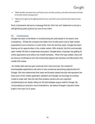 •     “What benefits and what harms will each course of action produce, and which alternative will lead
      to the best overall consequences?

•     “What moral rights do the affected parties have, and which course of action best respects those
      rights?”

Such a framework will send a message that the “Don’t be evil” statement is not just a
self glorifying public posture but one of true intent.


VI.     Conclusions
Google has been a trail blazer in revolutionizing the web based on its search core
competency. Of late the company has fallen from its lofty perch due to high market
expectations and a downturn in paid clicks. Over the last few years, Google has been
looking out for opportunities in the mobile market. With Android, the first commercially
open mobile OS with a readymade ecosystem, Google takes a big leap into getting its
online applications and others into mobile handsets. When the hype settles, there will
be obvious ramifications from the entrenched players like Symbian and Microsoft in the
mobile OS market.

As mobile data services gain revenues from voice services, the market for
downloadable applications will usher in new contextual advertising opportunities for
Google. We have determined that video and location based services will represent the
back bone of the mobile application adoption and Google can leverage its existing
model to scale well. Also the fact that wireless carriers who are important
complementors are slowly rolling out 4G technologies augurs well for Google. By
incorporating our long term recommendations, we believe Google’s valuation looks
bright in the next 3 to 5 years.




                                                    64
 