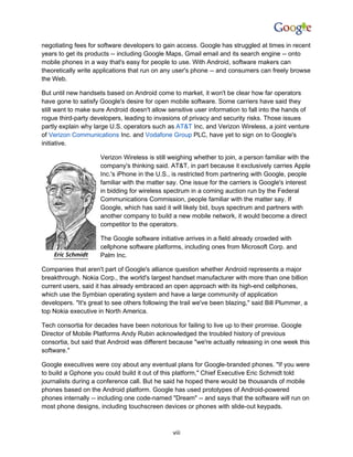 negotiating fees for software developers to gain access. Google has struggled at times in recent
years to get its products -- including Google Maps, Gmail email and its search engine -- onto
mobile phones in a way that's easy for people to use. With Android, software makers can
theoretically write applications that run on any user's phone -- and consumers can freely browse
the Web.

But until new handsets based on Android come to market, it won't be clear how far operators
have gone to satisfy Google's desire for open mobile software. Some carriers have said they
still want to make sure Android doesn't allow sensitive user information to fall into the hands of
rogue third-party developers, leading to invasions of privacy and security risks. Those issues
partly explain why large U.S. operators such as AT&T Inc. and Verizon Wireless, a joint venture
of Verizon Communications Inc. and Vodafone Group PLC, have yet to sign on to Google's
initiative.

                     Verizon Wireless is still weighing whether to join, a person familiar with the
                     company's thinking said. AT&T, in part because it exclusively carries Apple
                     Inc.'s iPhone in the U.S., is restricted from partnering with Google, people
                     familiar with the matter say. One issue for the carriers is Google's interest
                     in bidding for wireless spectrum in a coming auction run by the Federal
                     Communications Commission, people familiar with the matter say. If
                     Google, which has said it will likely bid, buys spectrum and partners with
                     another company to build a new mobile network, it would become a direct
                     competitor to the operators.

                     The Google software initiative arrives in a field already crowded with
                     cellphone software platforms, including ones from Microsoft Corp. and
                     Palm Inc.

Companies that aren't part of Google's alliance question whether Android represents a major
breakthrough. Nokia Corp., the world's largest handset manufacturer with more than one billion
current users, said it has already embraced an open approach with its high-end cellphones,
which use the Symbian operating system and have a large community of application
developers. "It's great to see others following the trail we've been blazing," said Bill Plummer, a
top Nokia executive in North America.

Tech consortia for decades have been notorious for failing to live up to their promise. Google
Director of Mobile Platforms Andy Rubin acknowledged the troubled history of previous
consortia, but said that Android was different because "we're actually releasing in one week this
software."

Google executives were coy about any eventual plans for Google-branded phones. "If you were
to build a Gphone you could build it out of this platform," Chief Executive Eric Schmidt told
journalists during a conference call. But he said he hoped there would be thousands of mobile
phones based on the Android platform. Google has used prototypes of Android-powered
phones internally -- including one code-named "Dream" -- and says that the software will run on
most phone designs, including touchscreen devices or phones with slide-out keypads.



                                                viii
 