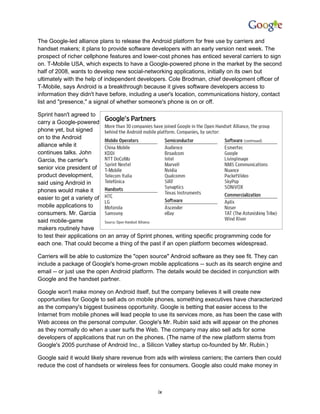 The Google-led alliance plans to release the Android platform for free use by carriers and
handset makers; it plans to provide software developers with an early version next week. The
prospect of richer cellphone features and lower-cost phones has enticed several carriers to sign
on. T-Mobile USA, which expects to have a Google-powered phone in the market by the second
half of 2008, wants to develop new social-networking applications, initially on its own but
ultimately with the help of independent developers. Cole Brodman, chief development officer of
T-Mobile, says Android is a breakthrough because it gives software developers access to
information they didn't have before, including a user's location, communications history, contact
list and "presence," a signal of whether someone's phone is on or off.

Sprint hasn't agreed to
carry a Google-powered
phone yet, but signed
on to the Android
alliance while it
continues talks. John
Garcia, the carrier's
senior vice president of
product development,
said using Android in
phones would make it
easier to get a variety of
mobile applications to
consumers. Mr. Garcia
said mobile-game
makers routinely have
to test their applications on an array of Sprint phones, writing specific programming code for
each one. That could become a thing of the past if an open platform becomes widespread.

Carriers will be able to customize the "open source" Android software as they see fit. They can
include a package of Google's home-grown mobile applications -- such as its search engine and
email -- or just use the open Android platform. The details would be decided in conjunction with
Google and the handset partner.

Google won't make money on Android itself, but the company believes it will create new
opportunities for Google to sell ads on mobile phones, something executives have characterized
as the company's biggest business opportunity. Google is betting that easier access to the
Internet from mobile phones will lead people to use its services more, as has been the case with
Web access on the personal computer. Google's Mr. Rubin said ads will appear on the phones
as they normally do when a user surfs the Web. The company may also sell ads for some
developers of applications that run on the phones. (The name of the new platform stems from
Google's 2005 purchase of Android Inc., a Silicon Valley startup co-founded by Mr. Rubin.)

Google said it would likely share revenue from ads with wireless carriers; the carriers then could
reduce the cost of handsets or wireless fees for consumers. Google also could make money in



                                                ix
 
