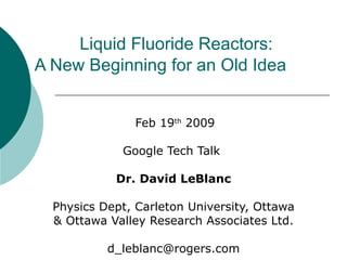 Liquid Fluoride Reactors:  A New Beginning for an Old Idea   Feb 19 th  2009 Google Tech Talk  Dr.   David LeBlanc Physics Dept, Carleton University, Ottawa & Ottawa Valley Research Associates Ltd. [email_address] 