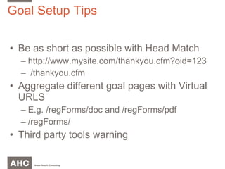 Goal Setup Tips Be as short as possible with Head Match http://www.mysite.com/thankyou.cfm?oid=123 /thankyou.cfm Aggregate different goal pages with Virtual URLS E.g. /regForms/doc and /regForms/pdf /regForms/ Third party tools warning 
