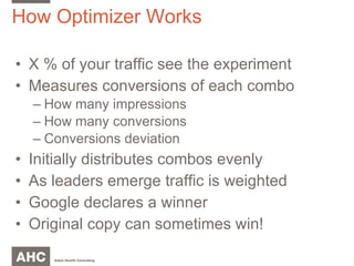 How Optimizer Works X % of your traffic see the experiment Measures conversions of each combo How many impressions How many conversions Conversions deviation Initially distributes combos evenly As leaders emerge traffic is weighted Google declares a winner Original copy can sometimes win! 