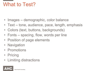 What to Test? Images – demographic, color balance Text – tone, audience, pace, length, emphasis Colors (text, buttons, backgrounds) Fonts – spacing, flow, words per line Position of page elements Navigation Promotions Pricing Limiting distractions 