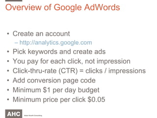 Overview of Google AdWords Create an account http://analytics.google.com Pick keywords and create ads You pay for each click, not impression Click-thru-rate (CTR) = clicks / impressions Add conversion page code Minimum $1 per day budget Minimum price per click $0.05 
