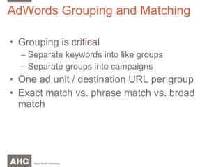 AdWords Grouping and Matching Grouping is critical Separate keywords into like groups Separate groups into campaigns One ad unit / destination URL per group Exact match vs. phrase match vs. broad match 