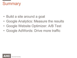 Summary Build a site around a goal Google Analytics: Measure the results Google Website Optimizer: A/B Test Google AdWords: Drive more traffic 