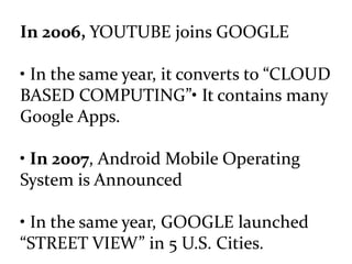 In 2006, YOUTUBE joins GOOGLE
• In the same year, it converts to “CLOUD
BASED COMPUTING”• It contains many
Google Apps.
• In 2007, Android Mobile Operating
System is Announced
• In the same year, GOOGLE launched
“STREET VIEW” in 5 U.S. Cities.
 
