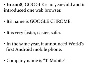 • In 2008, GOOGLE is 10 years old and it
introduced one web browser.
• It’s name is GOOGLE CHROME.
• It is very faster, easier, safer.
• In the same year, it announced World’s
first Android mobile phone.
• Company name is “T-Mobile”
 