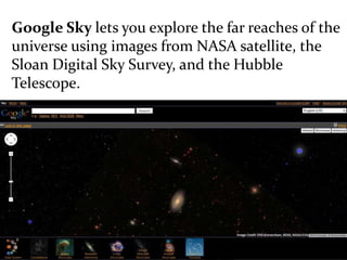 Google Sky lets you explore the far reaches of the
universe using images from NASA satellite, the
Sloan Digital Sky Survey, and the Hubble
Telescope.
 