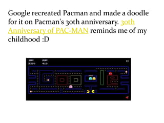 Google recreated Pacman and made a doodle
for it on Pacman's 30th anniversary. 30th
Anniversary of PAC-MAN reminds me of my
childhood :D
 