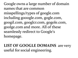 Google owns a large number of domain
names that are common
misspellings/types of google.com
including gooogle.com, gogle.com,
googil.com, googlcr.com, gogole.com,
goolge.com and more. All of these
seamlessly redirect to Google's
homepage.
LIST OF GOOGLE DOMAINS are very
useful for social engineering.
 