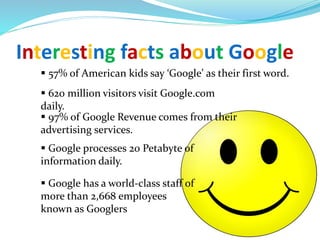 Interesting facts about Google
 57% of American kids say ‘Google’ as their first word.
 620 million visitors visit Google.com
daily.
 97% of Google Revenue comes from their
advertising services.
 Google processes 20 Petabyte of
information daily.
 Google has a world-class staff of
more than 2,668 employees
known as Googlers
 
