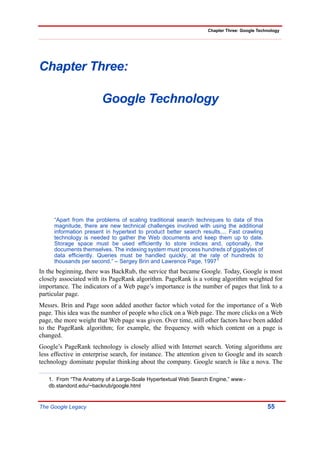Chapter Three: Google Technology




Chapter Three:

                        Google Technology




     “Apart from the problems of scaling traditional search techniques to data of this
     magnitude, there are new technical challenges involved with using the additional
     information present in hypertext to product better search results.... Fast crawling
     technology is needed to gather the Web documents and keep them up to date.
     Storage space must be used efficiently to store indices and, optionally, the
     documents themselves. The indexing system must process hundreds of gigabytes of
     data efficiently. Queries must be handled quickly, at the rate of hundreds to
     thousands per second.” – Sergey Brin and Lawrence Page, 19971
In the beginning, there was BackRub, the service that became Google. Today, Google is most
closely associated with its PageRank algorithm. PageRank is a voting algorithm weighted for
importance. The indicators of a Web page’s importance is the number of pages that link to a
particular page.
Messrs. Brin and Page soon added another factor which voted for the importance of a Web
page. This idea was the number of people who click on a Web page. The more clicks on a Web
page, the more weight that Web page was given. Over time, still other factors have been added
to the PageRank algorithm; for example, the frequency with which content on a page is
changed.
Google’s PageRank technology is closely allied with Internet search. Voting algorithms are
less effective in enterprise search, for instance. The attention given to Google and its search
technology dominate popular thinking about the company. Google search is like a nova. The

   1. From “The Anatomy of a Large-Scale Hypertextual Web Search Engine,” www.-
   db.standord.edu/~backrub/google.html


The Google Legacy                                                                           55
 