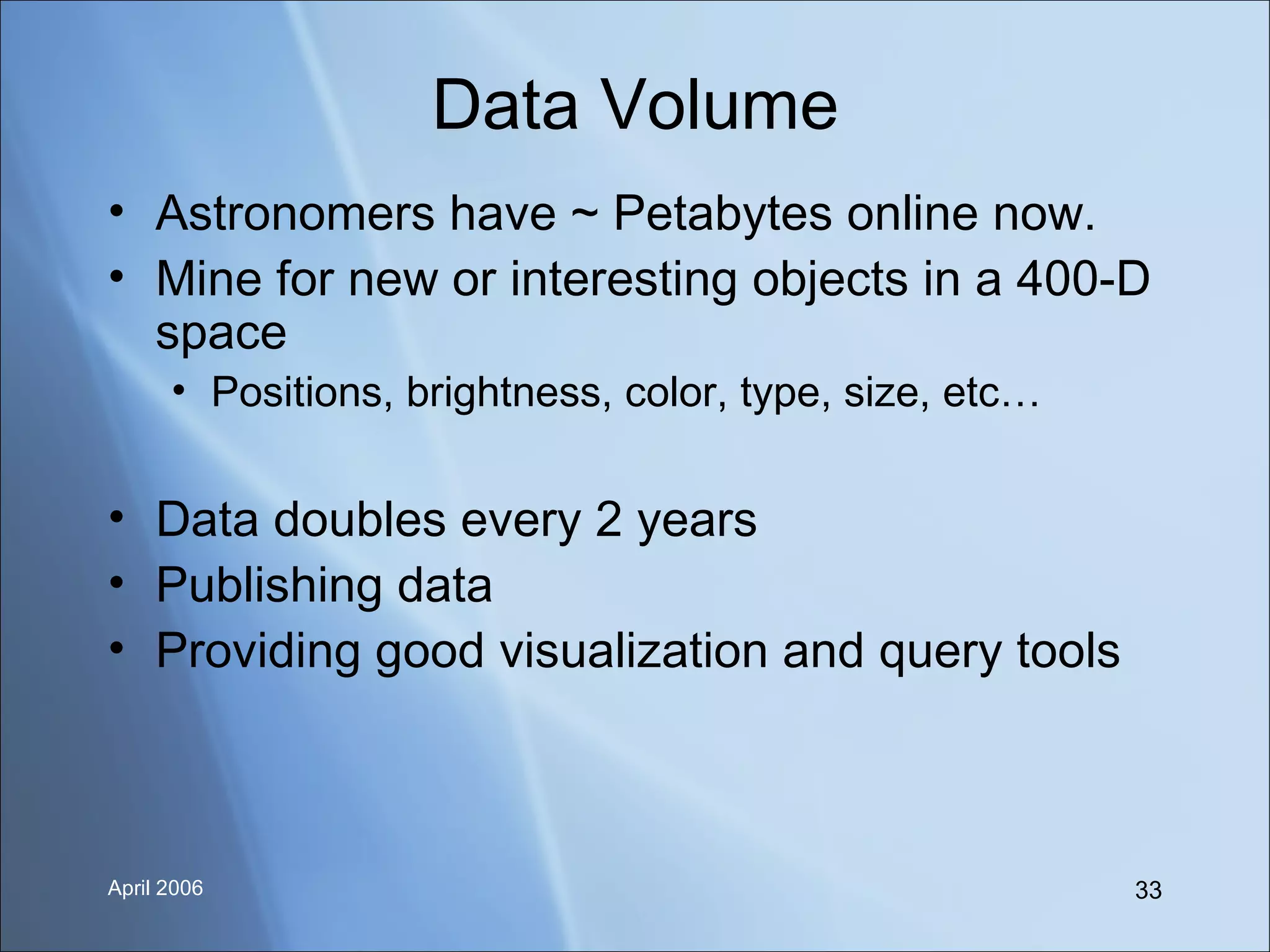 Data Volume Astronomers have ~ Petabytes online now. Mine for new or interesting objects in a 400-D space Positions, brightness, color, type, size, etc… Data doubles every 2 years Publishing data Providing good visualization and query tools 