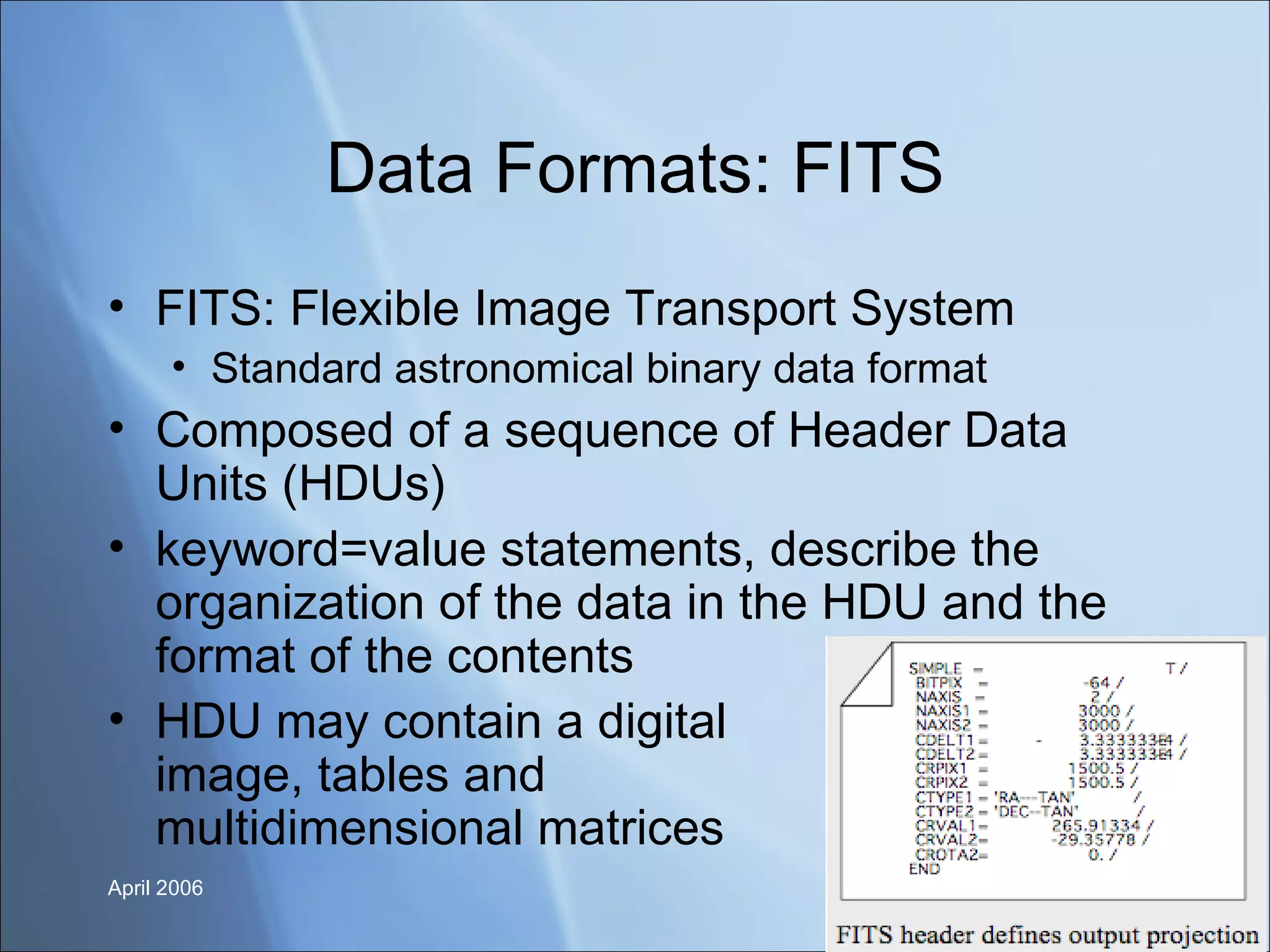 Data Formats: FITS FITS: Flexible Image Transport System Standard astronomical binary data format Composed of a sequence of Header Data Units (HDUs) keyword=value statements, describe the organization of the data in the HDU and the format of the contents  HDU may contain a digital  image, tables and  multidimensional matrices 