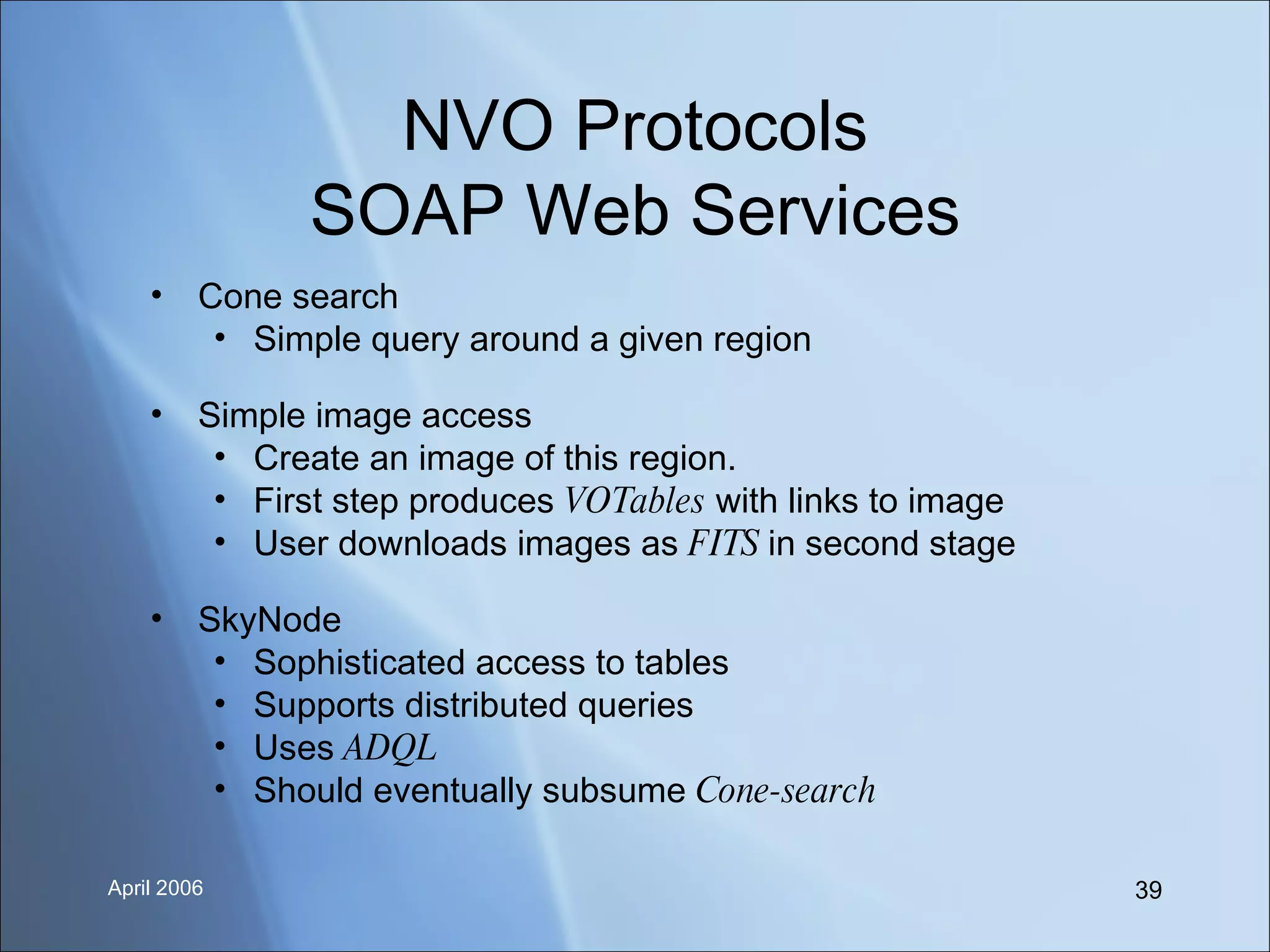 NVO Protocols SOAP Web Services Cone search Simple query around a given region Simple image access Create an image of this region. First step produces  VOTables  with links to image User downloads images as  FITS  in second stage SkyNode Sophisticated access to tables Supports distributed queries Uses  ADQL Should eventually subsume  Cone-search 