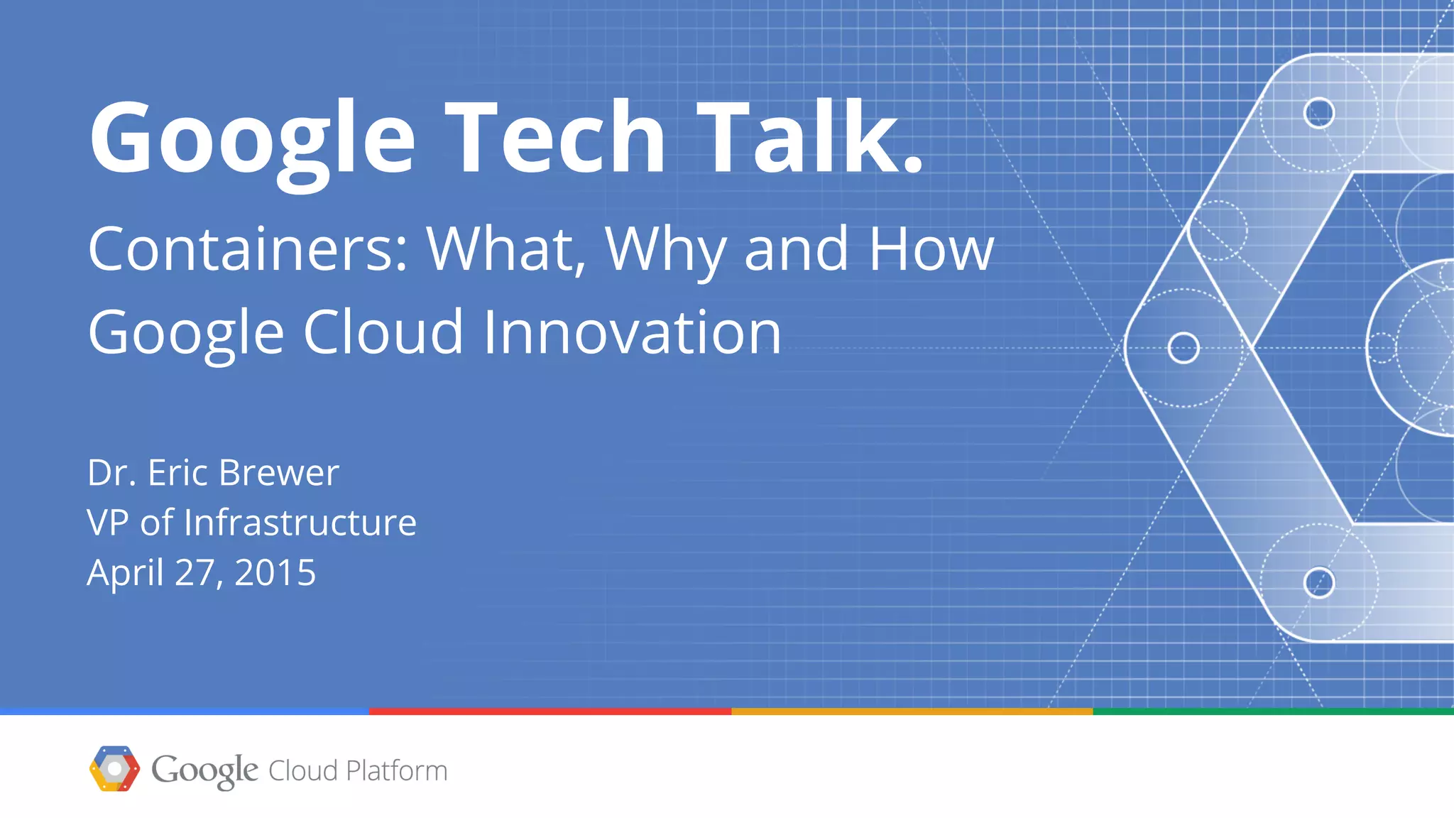 Google Tech Talk.
Containers: What, Why and How
Google Cloud Innovation
Dr. Eric Brewer
VP of Infrastructure
April 27, 2015
 