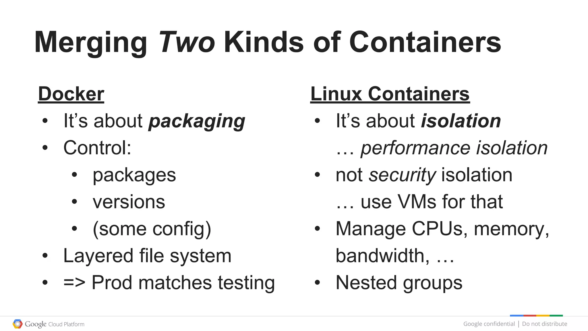 Google confidential │ Do not distribute
Merging Two Kinds of Containers
Docker
• It’s about packaging
• Control:
• packages
• versions
• (some config)
• Layered file system
• => Prod matches testing
Linux Containers
• It’s about isolation
… performance isolation
• not security isolation
… use VMs for that
• Manage CPUs, memory,
bandwidth, …
• Nested groups
 
