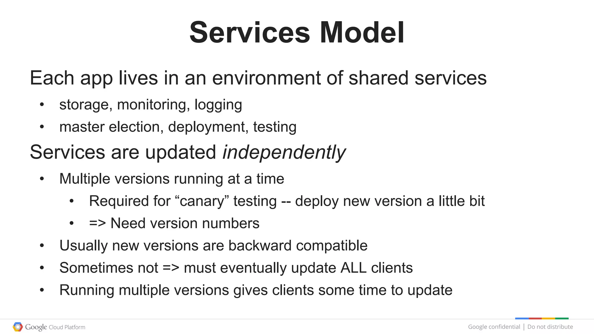 Google confidential │ Do not distribute
Services Model
Each app lives in an environment of shared services
• storage, monitoring, logging
• master election, deployment, testing
Services are updated independently
• Multiple versions running at a time
• Required for “canary” testing -- deploy new version a little bit
• => Need version numbers
• Usually new versions are backward compatible
• Sometimes not => must eventually update ALL clients
• Running multiple versions gives clients some time to update
 